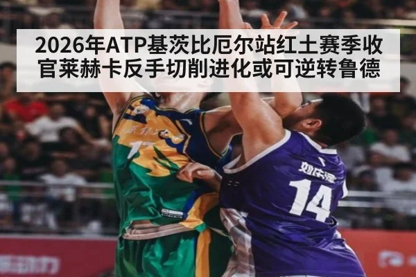 2026年ATP基茨比厄尔站红土赛季收官莱赫卡反手切削进化或可逆转鲁德
