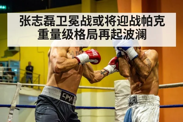 张志磊卫冕战或将迎战帕克 重量级格局再起波澜